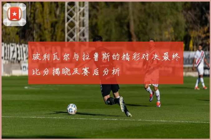 玻利瓦尔与拉鲁斯的精彩对决最终比分揭晓及赛后分析