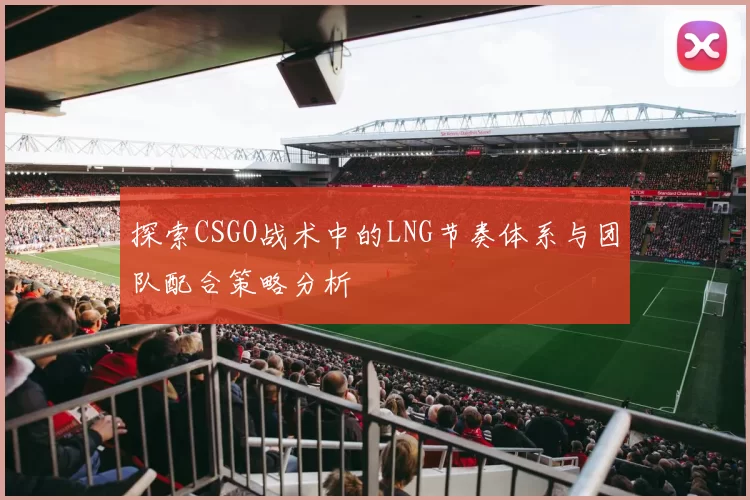 探索CSGO战术中的LNG节奏体系与团队配合策略分析