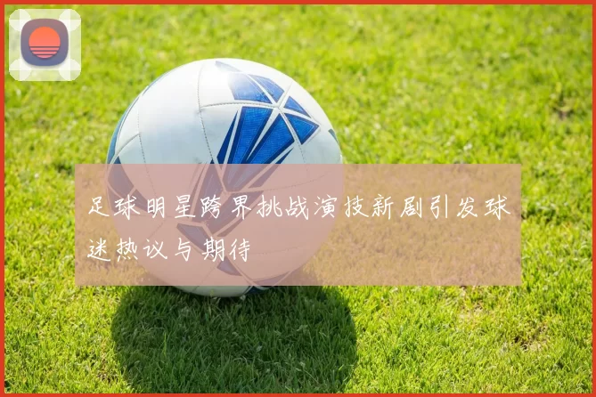 足球明星跨界挑战演技新剧引发球迷热议与期待