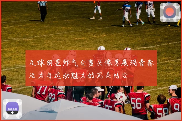 足球明星帅气合剪头像男展现青春活力与运动魅力的完美结合