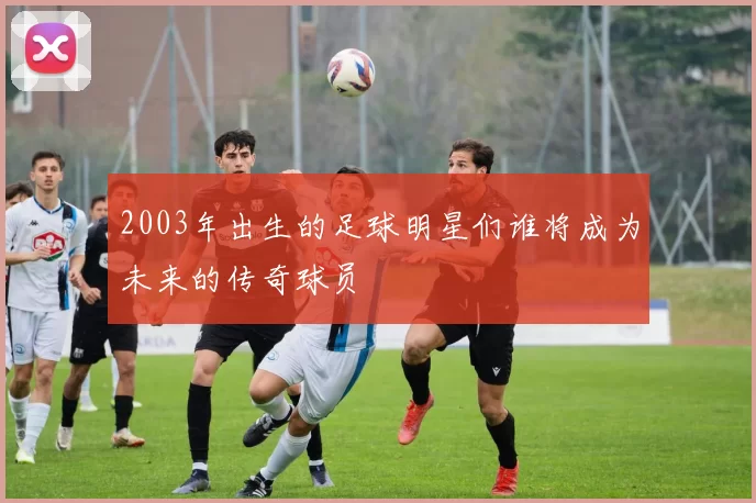 2003年出生的足球明星们谁将成为未来的传奇球员