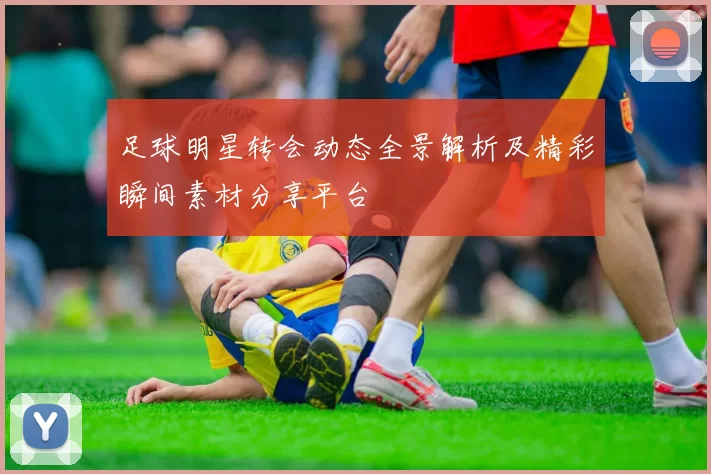 足球明星转会动态全景解析及精彩瞬间素材分享平台