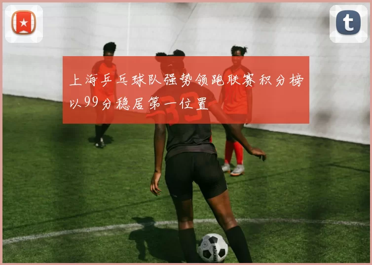 上海乒乓球队强势领跑联赛积分榜以99分稳居第一位置