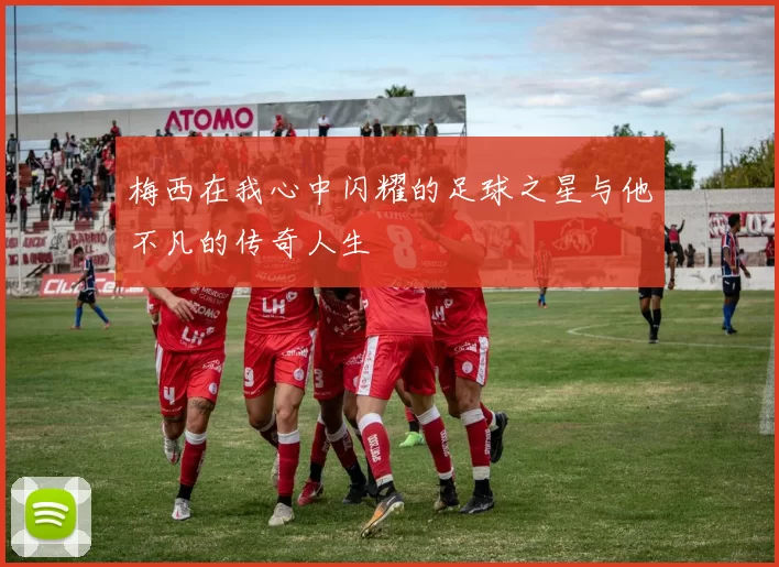 梅西在我心中闪耀的足球之星与他不凡的传奇人生