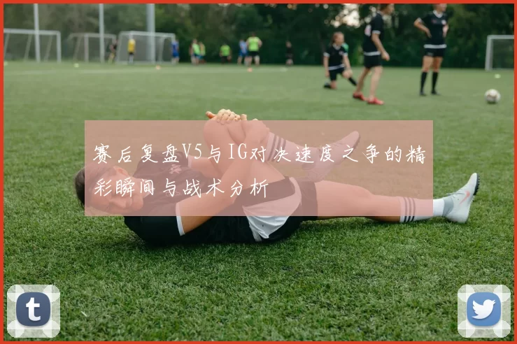 赛后复盘V5与IG对决速度之争的精彩瞬间与战术分析