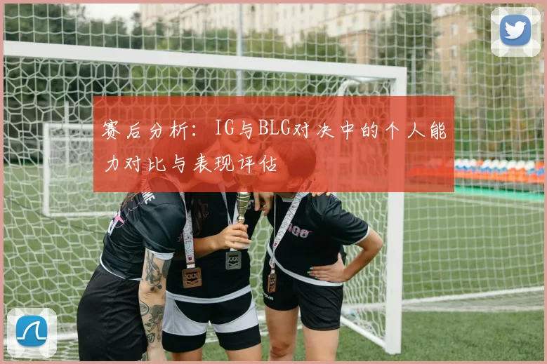 赛后分析：IG与BLG对决中的个人能力对比与表现评估