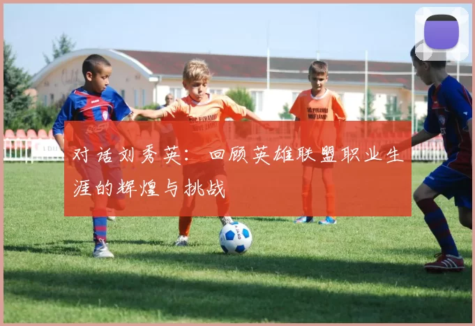 对话刘秀英：回顾英雄联盟职业生涯的辉煌与挑战