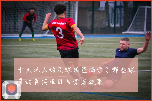 十大坑人的足球明星揭示了哪些球员的真实面目与背后故事