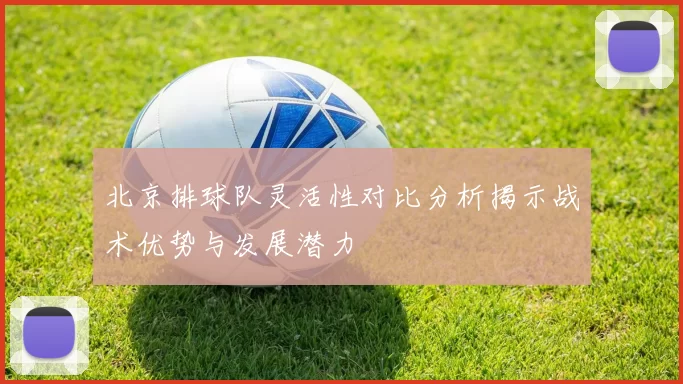 北京排球队灵活性对比分析揭示战术优势与发展潜力