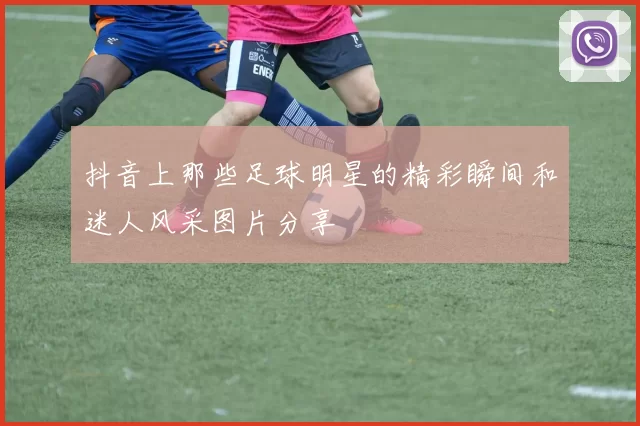 抖音上那些足球明星的精彩瞬间和迷人风采图片分享