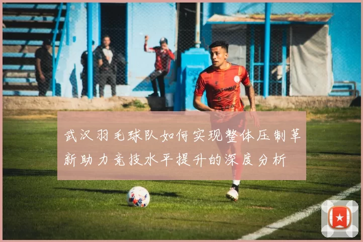 武汉羽毛球队如何实现整体压制革新助力竞技水平提升的深度分析