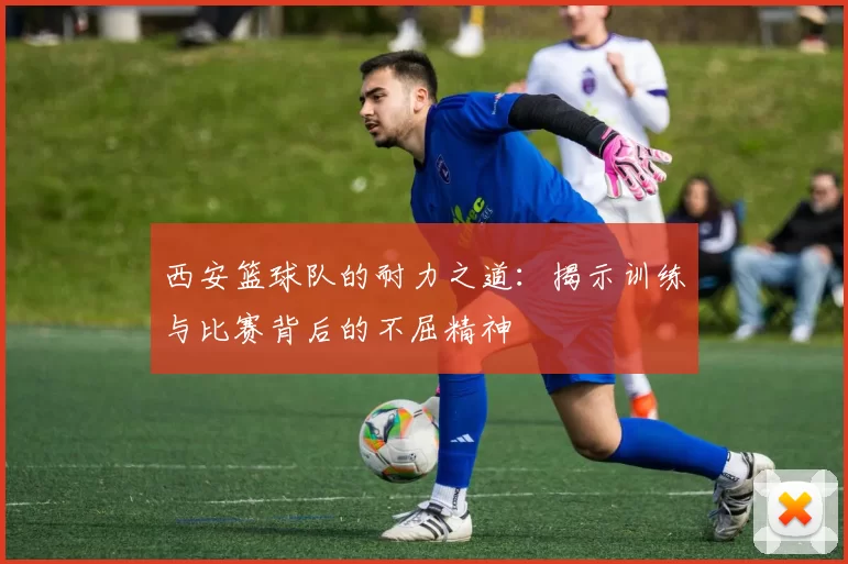 西安篮球队的耐力之道：揭示训练与比赛背后的不屈精神