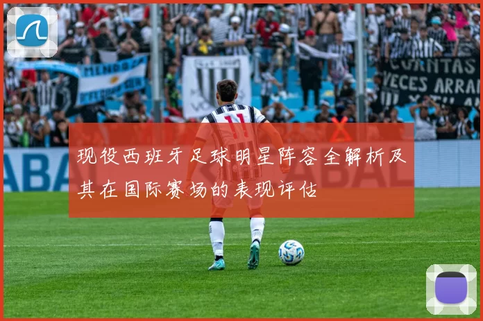 现役西班牙足球明星阵容全解析及其在国际赛场的表现评估