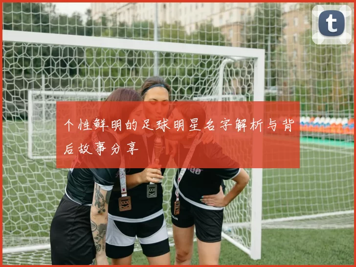 个性鲜明的足球明星名字解析与背后故事分享