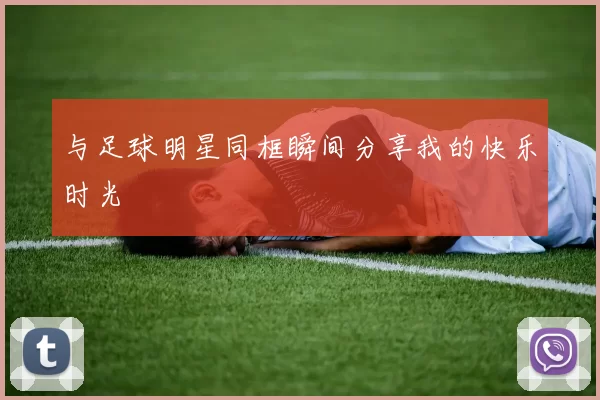 与足球明星同框瞬间分享我的快乐时光