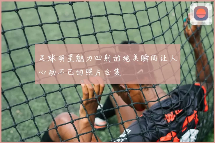 足球明星魅力四射的绝美瞬间让人心动不已的照片合集