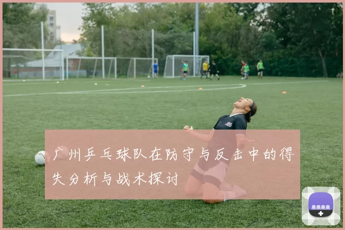 广州乒乓球队在防守与反击中的得失分析与战术探讨