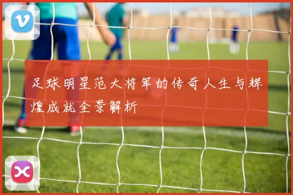 足球明星范大将军的传奇人生与辉煌成就全景解析