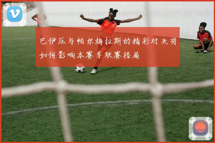 巴伊压与帕尔梅拉斯的精彩对决将如何影响本赛季联赛格局