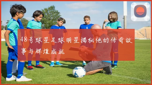 48号球星足球明星揭秘他的传奇故事与辉煌成就