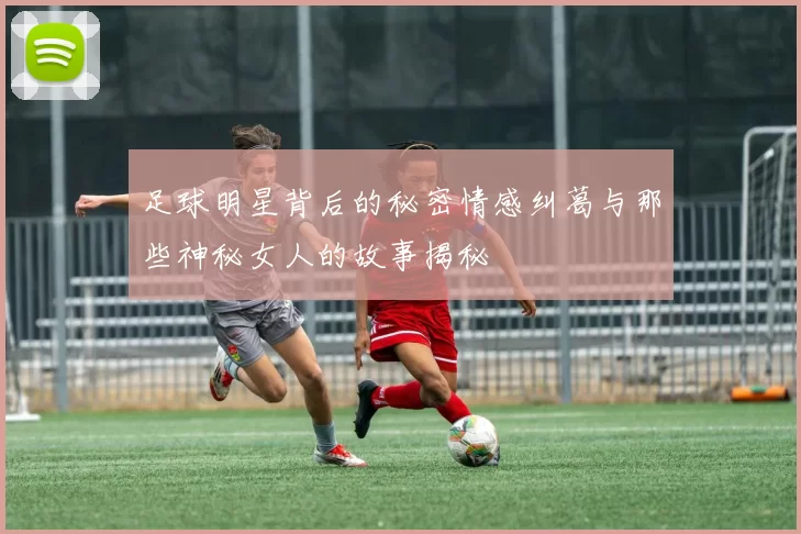 足球明星背后的秘密情感纠葛与那些神秘女人的故事揭秘