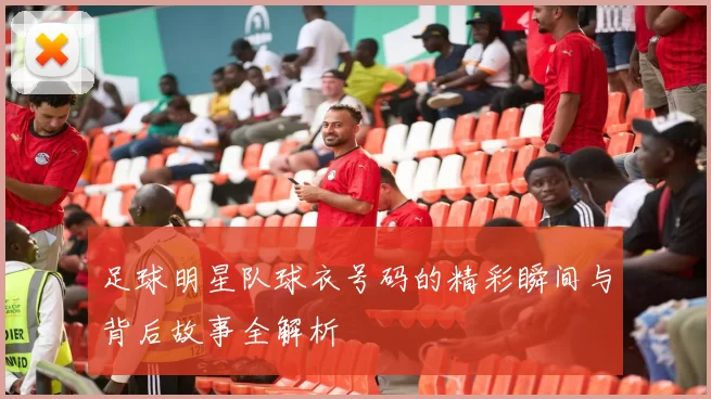 足球明星队球衣号码的精彩瞬间与背后故事全解析