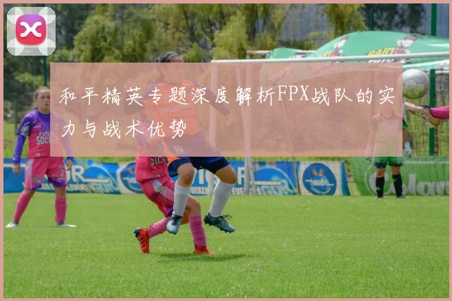 和平精英专题深度解析FPX战队的实力与战术优势