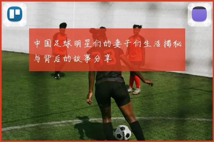 中国足球明星们的妻子们生活揭秘与背后的故事分享