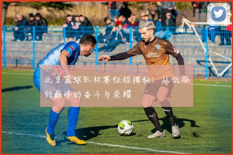 北京篮球队杯赛征程揭秘：从低谷到巅峰的奋斗与荣耀