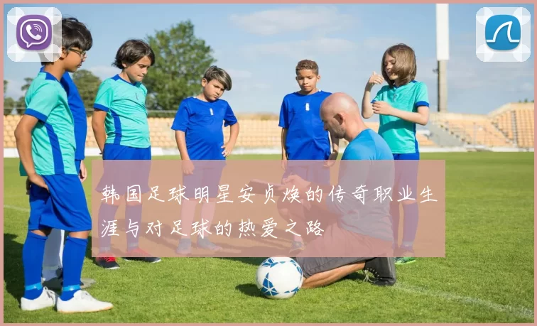 韩国足球明星安贞焕的传奇职业生涯与对足球的热爱之路