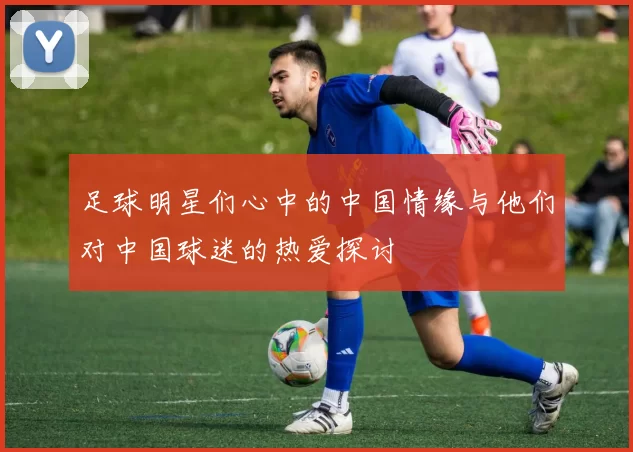 足球明星们心中的中国情缘与他们对中国球迷的热爱探讨