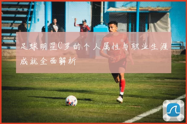 足球明星C罗的个人属性与职业生涯成就全面解析