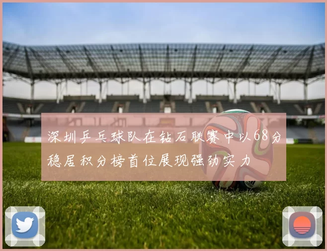 深圳乒乓球队在钻石联赛中以68分稳居积分榜首位展现强劲实力
