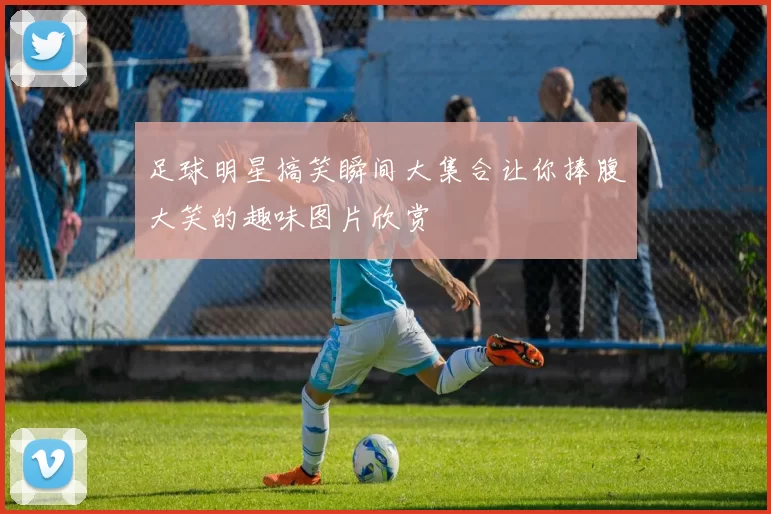 足球明星搞笑瞬间大集合让你捧腹大笑的趣味图片欣赏