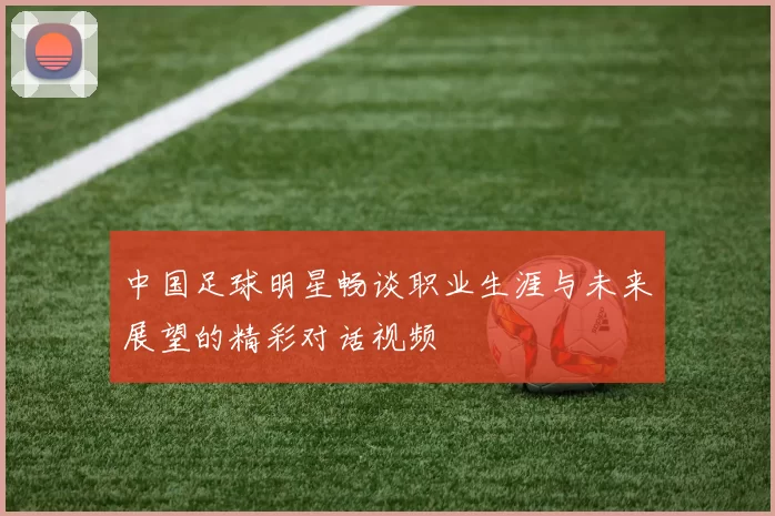 中国足球明星畅谈职业生涯与未来展望的精彩对话视频