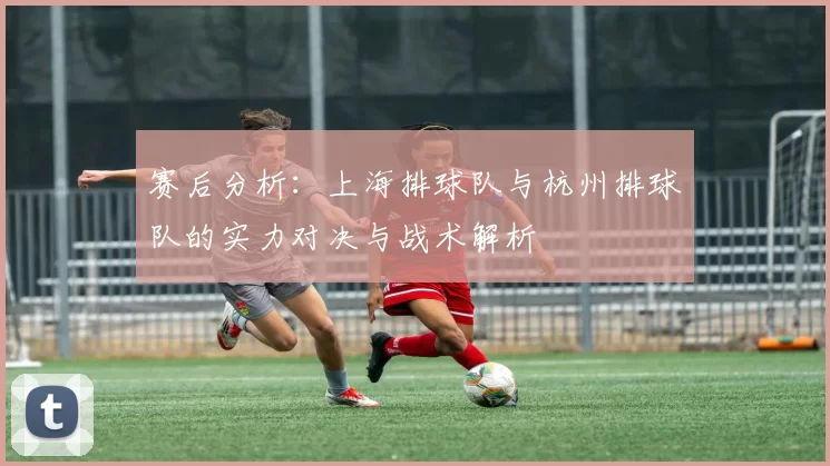 赛后分析：上海排球队与杭州排球队的实力对决与战术解析