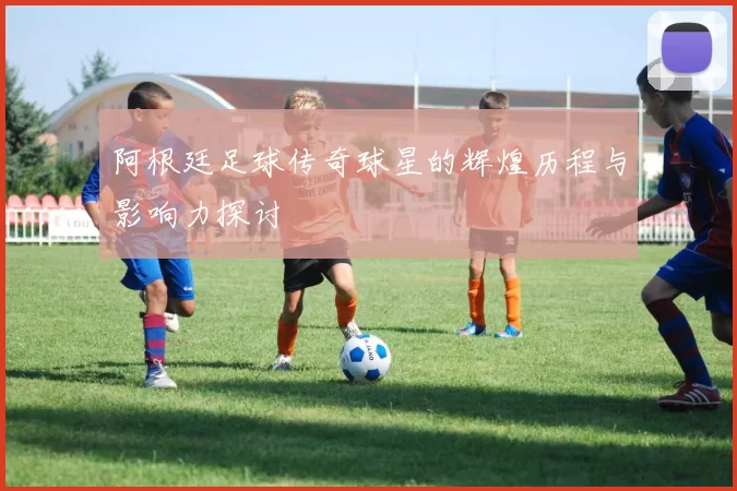 阿根廷足球传奇球星的辉煌历程与影响力探讨
