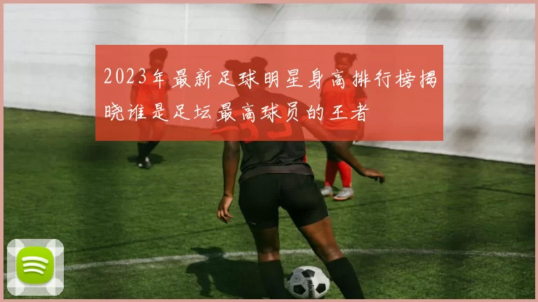 2023年最新足球明星身高排行榜揭晓谁是足坛最高球员的王者